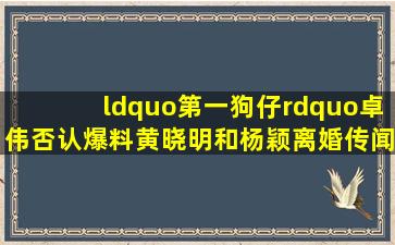 “第一狗仔”卓伟否认爆料黄晓明和杨颖离婚传闻他最近怎么这么