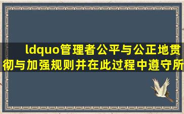 “管理者公平与公正地贯彻与加强规则,并在此过程中遵守所有得法律...