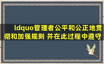 “管理者公平和公正地贯彻和加强规则, 并在此过程中遵守所有的法律...