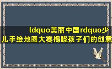 “美丽中国”少儿手绘地图大赛揭晓,孩子们的创意令人惊叹