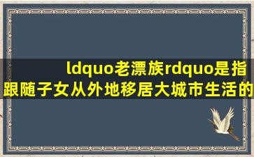 “老漂族”是指跟随子女从外地移居大城市生活的老人,他们因语言...