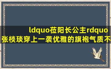 “莅阳长公主”张棪琰,穿上一袭优雅的旗袍,气质不输刘敏涛...