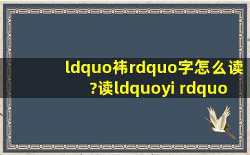 “袆”字怎么读?读“yi ” 对么? 哎,她非得说这个字叫“yi”