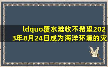 “覆水难收,不希望2023年8月24日成为海洋环境的灾难日”