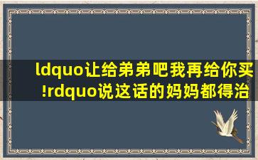 “让给弟弟吧,我再给你买!”说这话的妈妈都得治