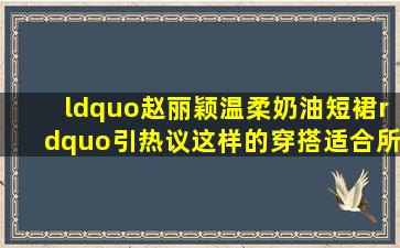 “赵丽颖温柔奶油短裙”引热议,这样的穿搭适合所有年轻女性么?