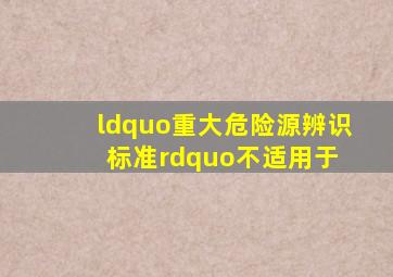 “重大危险源辨识标准”不适用于( )。