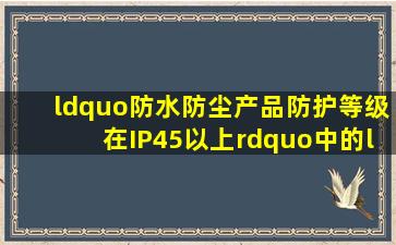 “防水防尘产品(防护等级在IP45以上)”中的“IP45”是什么意思?