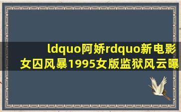 “阿娇”新电影《女囚风暴1995》,女版监狱风云,曝被删减20分钟