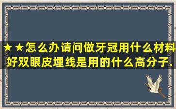 ★★怎么办(请问做牙冠用什么材料好双眼皮埋线是用的什么高分子...