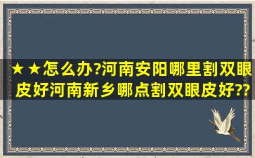 ★★怎么办?河南安阳哪里割双眼皮好,河南新乡哪点割双眼皮好??