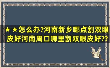 ★★怎么办?河南新乡哪点割双眼皮好,河南周口哪里割双眼皮好??