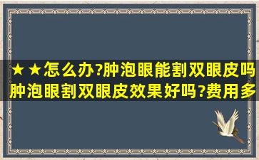 ★★怎么办?肿泡眼能割双眼皮吗,肿泡眼割双眼皮效果好吗?费用多少??