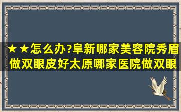 ★★怎么办?阜新哪家美容院秀眉 做双眼皮好,太原哪家医院做双眼皮好...