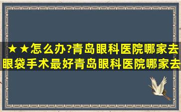 ★★怎么办?青岛眼科医院哪家去眼袋手术最好,青岛眼科医院哪家去...