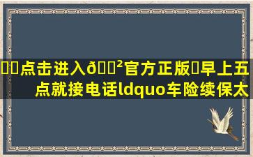 ⚽️点击进入🎲官方正版✅早上五点就接电话,“车险续保太...