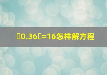 ✘0.36✘=16怎样解方程