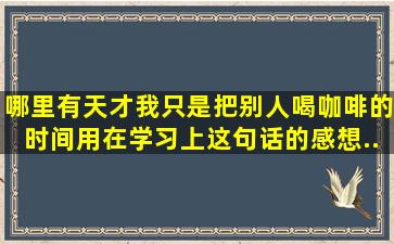 、哪里有天才我只是把别人喝咖啡的时间用在学习上。这句话的感想...