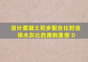 、设计混凝土初步配合比时,选择水灰比的原则是按( D )。