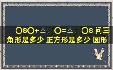 〇8〇+△□〇=△□〇8 问三角形是多少 正方形是多少 圆形是多少????