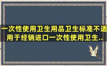 《一次性使用卫生用品卫生标准》不适用于经销进口一次性使用卫生...