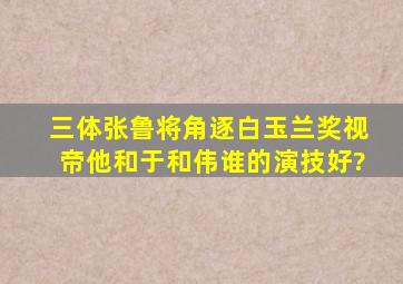 《三体》张鲁将角逐白玉兰奖视帝,他和于和伟谁的演技好?