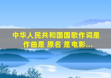 《中华人民共和国国歌》作词是 、作曲是 。原名《 》,是电影...