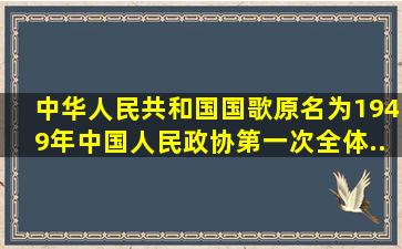 《中华人民共和国国歌》原名为()。1949年中国人民政协第一次全体...