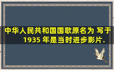 《中华人民共和国国歌》原名为《 》,写于 1935 年,是当时进步影片...