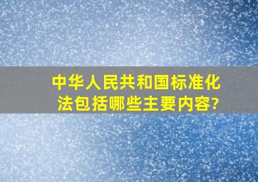 《中华人民共和国标准化法》包括哪些主要内容?