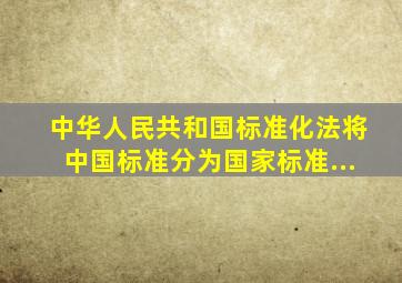 《中华人民共和国标准化法》将中国标准分为国家标准...