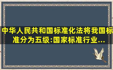 《中华人民共和国标准化法》将我国标准分为五级:国家标准、行业...