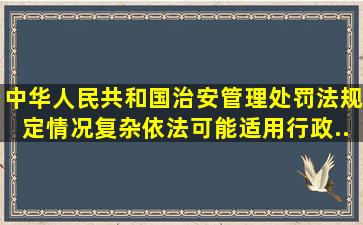 《中华人民共和国治安管理处罚法》规定,情况复杂,依法可能适用行政...