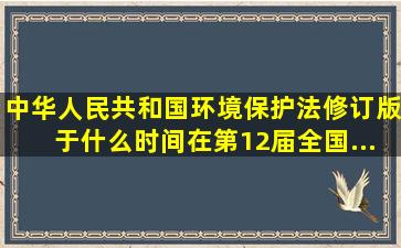 《中华人民共和国环境保护法》(修订版)于什么时间在第12届全国...