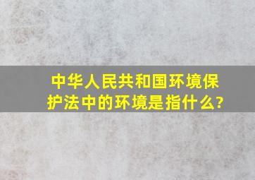 《中华人民共和国环境保护法》中的环境是指什么?