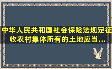 《中华人民共和国社会保险法》规定,征收农村集体所有的土地,应当...