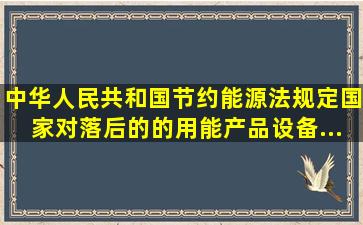 《中华人民共和国节约能源法》规定,国家对落后的()的用能产品、设备...