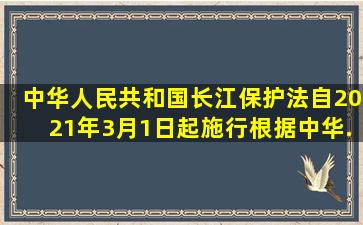 《中华人民共和国长江保护法》自2021年3月1日起施行。根据《中华...