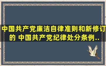 《中国共产党廉洁自律准则》和新修订的《 中国共产党纪律处分条例...