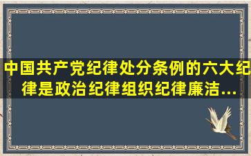 《中国共产党纪律处分条例》的六大纪律是政治纪律、组织纪律、廉洁...