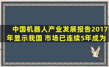 《中国机器人产业发展报告(2017年)》显示,我国( )市场已连续5年成为...