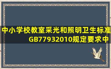 《中小学校教室采光和照明卫生标准》(GB77932010)规定要求,中小...