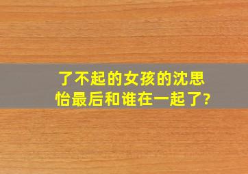 《了不起的女孩》的沈思怡最后和谁在一起了?