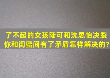 《了不起的女孩》陆可和沈思怡决裂,你和闺蜜间有了矛盾怎样解决的?