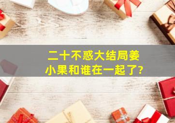 《二十不惑》大结局,姜小果和谁在一起了?