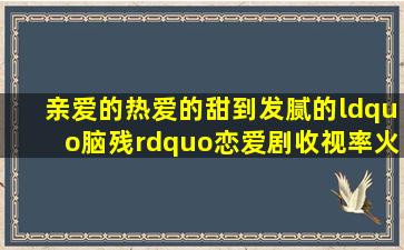 《亲爱的,热爱的》甜到发腻的“脑残”恋爱剧,收视率火到爆掉,有人...