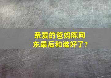 《亲爱的爸妈》陈向东最后和谁好了?