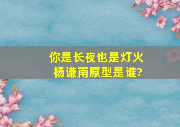 《你是长夜也是灯火》杨谦南原型是谁?