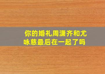 《你的婚礼》周潇齐和尤咏慈最后在一起了吗 