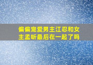 《偏偏宠爱》男主江忍和女主孟听最后在一起了吗